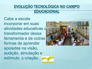 EVOLUÇÃO TECNOLÓGICA NO CAMPO
EDUCACIONAL
Cabe a escola
incorporar em suas
atividades educativas o
transformador dessa
ferramenta e de outras
formas de aprender
apoiadas na visão,
audição, simulação e
estímulo à criação.
 