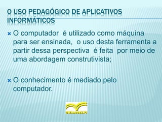 O USO PEDAGÓGICO DE APLICATIVOS
INFORMÁTICOS
 O computador é utilizado como máquina
para ser ensinada, o uso desta ferramenta a
partir dessa perspectiva é feita por meio de
uma abordagem construtivista;
 O conhecimento é mediado pelo
computador.
 