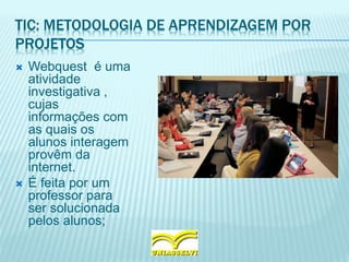 TIC: METODOLOGIA DE APRENDIZAGEM POR
PROJETOS
 Webquest é uma
atividade
investigativa ,
cujas
informações com
as quais os
alunos interagem
provêm da
internet.
 É feita por um
professor para
ser solucionada
pelos alunos;
 