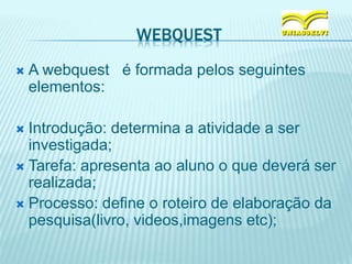 WEBQUEST
 A webquest é formada pelos seguintes
elementos:
 Introdução: determina a atividade a ser
investigada;
 Tarefa: apresenta ao aluno o que deverá ser
realizada;
 Processo: define o roteiro de elaboração da
pesquisa(livro, videos,imagens etc);
 