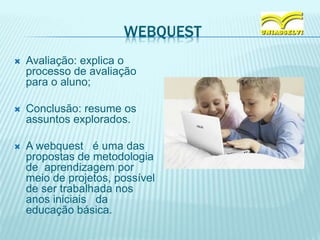 WEBQUEST
 Avaliação: explica o
processo de avaliação
para o aluno;
 Conclusão: resume os
assuntos explorados.
 A webquest é uma das
propostas de metodologia
de aprendizagem por
meio de projetos, possível
de ser trabalhada nos
anos iniciais da
educação básica.
 