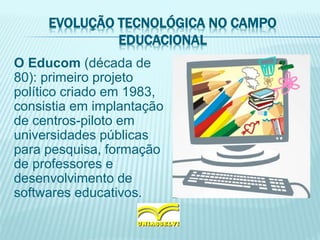 EVOLUÇÃO TECNOLÓGICA NO CAMPO
EDUCACIONAL
O Educom (década de
80): primeiro projeto
político criado em 1983,
consistia em implantação
de centros-piloto em
universidades públicas
para pesquisa, formação
de professores e
desenvolvimento de
softwares educativos.
 