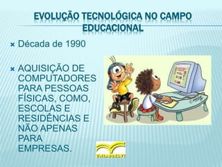 EVOLUÇÃO TECNOLÓGICA NO CAMPO
EDUCACIONAL
 Década de 1990
 AQUISIÇÃO DE
COMPUTADORES
PARA PESSOAS
FÍSICAS, COMO,
ESCOLAS E
RESIDÊNCIAS E
NÃO APENAS
PARA
EMPRESAS.
 