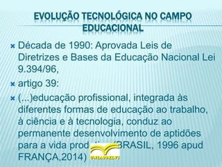 EVOLUÇÃO TECNOLÓGICA NO CAMPO
EDUCACIONAL
 Década de 1990: Aprovada Leis de
Diretrizes e Bases da Educação Nacional Lei
9.394/96,
 artigo 39:
 (...)educação profissional, integrada às
diferentes formas de educação ao trabalho,
à ciência e à tecnologia, conduz ao
permanente desenvolvimento de aptidões
para a vida produtiva.(BRASIL, 1996 apud
FRANÇA,2014)
 