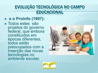 EVOLUÇÃO TECNOLÓGICA NO CAMPO
EDUCACIONAL
 e o Proinfo (1997):
 Todos estes são
projetos do governo
federal, que embora
constituídos em
épocas diferentes,
todos estão
preocupados com a
inserção das novas
tecnologias no
ambiente escolar.
 