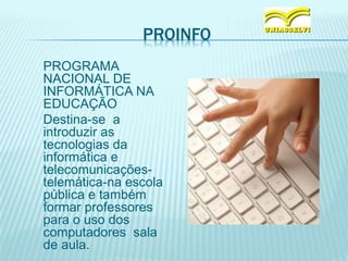 PROINFO
PROGRAMA
NACIONAL DE
INFORMÁTICA NA
EDUCAÇÃO
Destina-se a
introduzir as
tecnologias da
informática e
telecomunicações-
telemática-na escola
pública e também
formar professores
para o uso dos
computadores sala
de aula.
 