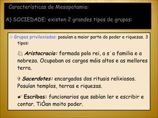 ☹  Grupos privilexiados:  posuían a maior parte do poder e riquezas. 3 tipos: ♘  Aristocracia:  formada polo rei, a súa familia e a nobreza. Ocupaban os cargos máis altos e as mellores terra. ✞  Sacerdotes:  encargados dos rituais relixiosos. Posuían templos, terras e riquezas. ✐  Escribas:  funcionarios que sabían ler e escribir e contar. Tiñan moito poder.  Características de Mesopotamia: A) SOCIEDADE: existen 2 grandes tipos de grupos: 