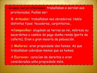 ☺  Grupos non privilexiados:  traballaban e servían aos privilexiados. Podían ser: ♻  Artesáns:  traballaban nos obradoiros. Había distintos tipos: tecedores, carpinteiros… ✭ Campesiños :  alugaban as terras ao rei, nobreza ou sacerdotes a cambio do pago dunha renda (parte da colleita). Eran a gran maioría da poboación. ♀  Mulleres :  eran propiedade dos homes. As que traballaban cobraban menos que os homes. ☭  Escravos :  carecían de dereitos e eran considerados unha propiedade máis.  