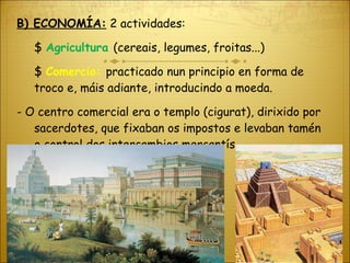 B) ECONOMÍA:  2 actividades: $  Agricultura  (cereais, legumes, froitas...) $  Comercio:  practicado nun principio en forma de troco e, máis adiante, introducindo a moeda.  - O centro comercial era o templo (cigurat), dirixido por sacerdotes, que fixaban os impostos e levaban tamén o control dos intercambios mercantís. 