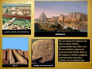 Se un home lle baleira un ollo a  outro home, privaráselle dun ollo a  el. Se un médico opera ao escravo dun home libre e lle causa a  morte, pagará escravo por escravo. Código de Hammurabi. 