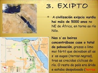 3. EXIPTO A  civilización exipcia xurdiu hai máis de 5000 anos  no NE de África, en torno ao río Nilo.  Nas súas beiras concentrábase case o total da poboación , grazas o limo moi fértil que deixaban alí as súas augas ( terras negras ), tras as crecidas cíclicas do río. O resto do país era árido e estaba despoboado ( terras vermellas ). 