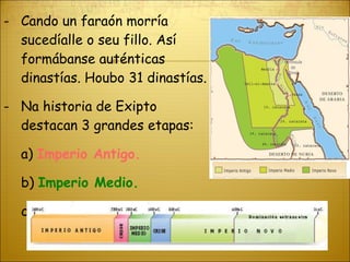 Cando un faraón morría sucedíalle o seu fillo. Así formábanse auténticas dinastías. Houbo 31 dinastías. Na historia de Exipto destacan 3 grandes etapas: a)  Imperio Antigo. b)  Imperio Medio. c)  Imperio Novo 