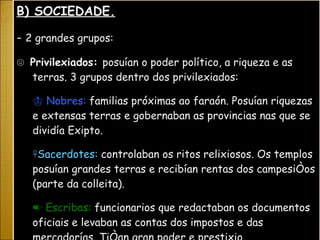B) SOCIEDADE. -  2 grandes grupos: ☹  Privilexiados:  posuían o poder político, a riqueza e as terras. 3 grupos dentro dos privilexiados: ♔  Nobres:  familias próximas ao faraón. Posuían riquezas e extensas terras e gobernaban as provincias nas que se dividía Exipto. ☥ Sacerdotes:  controlaban os ritos relixiosos. Os templos posuían grandes terras e recibían rentas dos campesiños (parte da colleita). ✏  Escribas:  funcionarios que redactaban os documentos oficiais e levaban as contas dos impostos e das mercadorías. Tiñan gran poder e prestixio.  