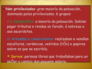 ☺  Non privilexiados : gran maioría da poboación, dominada polos privilexiados. 6 grupos:      Campesiños:   a maioría da poboación. Debían pagar tributos e rendas ao faraón, á nobreza e aos sacerdotes. ✂  Artesáns e comerciantes:  realizaban e vendían esculturas, cerámicas, vestidos (liño) e papiros sobre os que se escribía. ☂  Servos:  persoas libres que traballaban para un señor a cambio dun pequeno salario.  