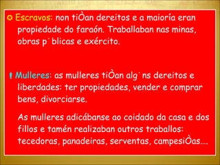    Escravos:  non tiñan dereitos e a maioría eran propiedade do faraón. Traballaban nas minas, obras públicas e exército.  Mulleres:  as mulleres tiñan algúns dereitos e liberdades: ter propiedades, vender e comprar bens, divorciarse. As mulleres adicábanse ao coidado da casa e dos fillos e tamén realizaban outros traballos: tecedoras, panadeiras, serventas, campesiñas…. 