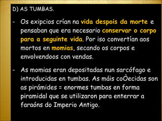 D) AS TUMBAS. Os exipcios crían na  vida despois da morte  e pensaban que era necesario  conservar o corpo para a seguinte vida . Por iso convertían aos mortos en  momias , secando os corpos e envolvendoos con vendas. As momias eran depositadas nun sarcófago e introducidas en tumbas. As máis coñecidas son as pirámides =   enormes tumbas en forma piramidal que se utilizaron para enterrar a faraóns do Imperio Antigo. 