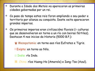 Durante a Idade dos Metais xa apareceran as primeiras cidades gobernadas por un rei.  Co paso do tempo estes reis foron ampliando o seu poder e territorio por alianza ou conquista. Deste xeito apareceron grandes imperios. Os primeiros imperios eran civilizacións fluviais (= culturas que se desenvolveron en torno a un río con beiras fértiles). Destacan 4 nos inicios da Historia (5000 B.P.): ♛  Mesopotamia:  en torno aos ríos Eufrates e Tigris. ☥  Exipto:  en torno ao Nilo. ☮  India:  río Indo. 旘   China:  ríos Huang-Ho (Amarelo) e Iang-Tse (Azul). 