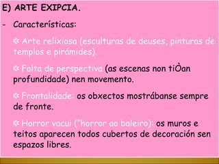 E) ARTE EXIPCIA. Características: ✽  Arte relixiosa (esculturas de deuses, pinturas de templos e pirámides). ✽  Falta de perspectiva  (as escenas non tiñan profundidade) nen movemento. ✽  Frontalidade:  os obxectos mostrábanse sempre de fronte.  ✽  Horror vacui (“horror ao baleiro):  os muros e teitos aparecen todos cubertos de decoración sen espazos libres. 