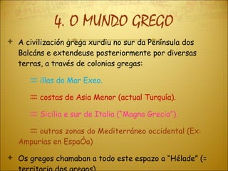 4. O MUNDO GREGO A civilización grega xurdiu no sur da Península dos Balcáns e extendeuse posteriormente por diversas terras, a través de colonias gregas:    illas do Mar Exeo.    costas de Asia Menor (actual Turquía).    Sicilia e sur de Italia (“Magna Grecia”).    outras zonas do Mediterráneo occidental (Ex:  Ampurias en España) Os gregos chamaban a todo este espazo a “Hélade” (= territorio dos gregos). 