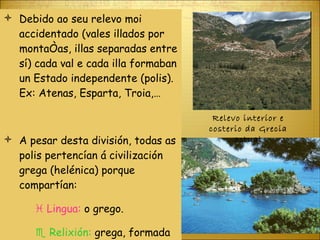 Debido ao seu relevo moi accidentado (vales illados por montañas, illas separadas entre sí) cada val e cada illa formaban un Estado independente (polis). Ex: Atenas, Esparta, Troia,… A pesar desta división, todas as polis pertencían á civilización grega (helénica) porque compartían:    Lingua:  o grego.    Relixión:  grega, formada por varios deuses (politeísta). Relevo interior e costerio da Grecia actual 