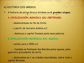 A) HISTORIA DOS GREGOS. A historia da antiga Grecia divídese en  6 grandes etapas : Α  CIVILIZACIÓN MINOICA (OU CRETENSE): - desenvolveuse na illa de Creta. - a partir do terceiro milenio a.C. -  destacou a capital Cnossos polos seus palacios. Β  CIVILIZACIÓN MICÉNICA (OU AQUEA): - xurdiu cara o 1400 a.C. -  fundada na Península dos Balcáns polos aqueos, pobo guerreiro procedente do norte.  - destacaban as súas cidades amuralladas, sobre todo a  capital Micenas. 