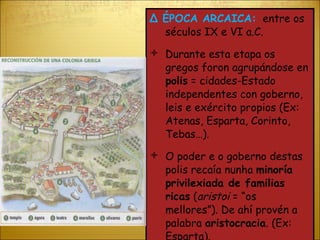 Δ  ÉPOCA ARCAICA:   entre os séculos IX e VI a.C. Durante esta etapa os gregos foron agrupándose en  polis  = cidades-Estado independentes con goberno, leis e exército propios (Ex: Atenas, Esparta, Corinto, Tebas…). O poder e o goberno destas polis recaía nunha  minoría privilexiada de familias ricas  ( aristoi  = “os mellores”). De ahí provén a palabra  aristocracia . (Ex: Esparta). 