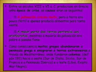 Entre os séculos VIII e VI a. C. produciuse en Grecia unha  época de crise , as  causas  eran as seguintes:    A poboación creceu moito , pero a terra era pouco fértil e apenas producía alimentos para tanta xente.    A maior parte das terras pertencía aos aristócratas , mentres a maioría da poboación era pobre e pasaba fame. Como consecuencia  moitos gregos abandonaron a península grega e emigraron a terras extranxeiras  a través do Mediterráneo, onde fundaron  colonias , (def páx 192) hacia o oeste (Sur de Italia, Sicilia, Sur de Francia e a Península Ibérica) e o leste (Libia, Exipto, Mar Negro). 