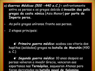 a )  Guerras Médicas (500 -440 a.C.)  = enfrontamento entre os persas e os gregos debido á  invasión das polis gregas da costa xónica  (Asia Menor)  por parte do Imperio persa. As polis gregas uníronse fronte aos persas. 2 etapas principais:    Primeira guerra médica :  acabou coa vitoria dos hoplitas (soldados) gregos na  batalla de Maratón  (490 a. C.)    Segunda guerra médica :  10 anos despois os persas volveron a invadir Grecia, venceron aos espartanos nas  Termópilas , saquearon Atenas pero foron derrotados na  batalla naval de Salamina . 