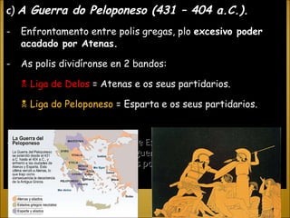 c)  A Guerra do Peloponeso (431 – 404 a.C.). Enfrontamento entre polis gregas, plo  excesivo poder acadado por Atenas. As polis dividíronse en 2 bandos:    Liga de Delos  = Atenas e os seus partidarios.    Liga do Peloponeso  = Esparta e os seus partidarios. - A guerra terminou coa vitoria de Esparta, que se converteu na polis máis poderosa, pero a guerra foi tan destructiva que provocou unha gran crise nas polis gregas ao longo do S.IV a.C. 