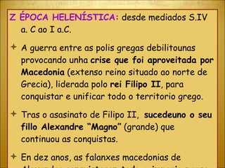 Ζ  ÉPOCA HELENÍSTICA:  desde mediados S.IV a. C ao I a.C. A guerra entre as polis gregas debilitounas provocando unha  crise que foi aproveitada por Macedonia  (extenso reino situado ao norte de Grecia), liderada polo  rei Filipo II , para conquistar e unificar todo o territorio grego. Tras o asasinato de Filipo II,  sucedeuno o seu fillo Alexandre “Magno”  (grande) que continuou as conquistas. En dez anos, as falanxes macedonias de Alexandre  conquistaron todo o imperio persa , chegando ata o río Indo. 