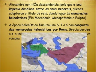 Alexandre non tiña descendencia, polo que  o seu imperio dividíuse entre os seus xenerais , quenes adoptaron o título de reis, dando lugar ás  monarquías helenísticas  (Ex: Macedonia, Mesopotamia e Exipto) A época helenística finalizou no S. I a.C coa  conquista das monarquías helenísticas por Roma . Grecia perdeu a súa independencia e pasou formar parte da República romana. 
