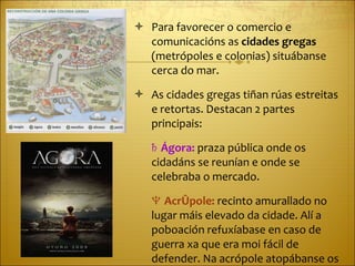 Para favorecer o comercio e comunicacións as  cidades gregas  (metrópoles e colonias) situábanse cerca do mar. As cidades gregas tiñan rúas estreitas e retortas. Destacan 2 partes principais: ♄  Ágora:  praza pública onde os cidadáns se reunían e onde se celebraba o mercado. ♆  Acrópole:  recinto amurallado no lugar máis elevado da cidade. Alí a poboación refuxíabase en caso de guerra xa que era moi fácil de defender. Na acrópole atopábanse os templos máis importantes da polis. 