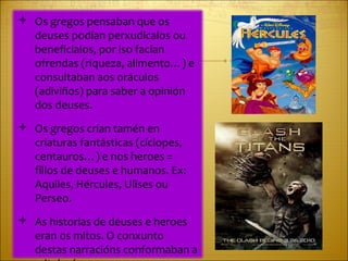 Os gregos pensaban que os deuses podían perxudicalos ou beneficialos, por iso facían ofrendas (riqueza, alimento…) e consultaban aos oráculos (adiviños) para saber a opinión dos deuses. Os gregos crían tamén en criaturas fantásticas (cíclopes, centauros…) e nos heroes = fillos de deuses e humanos. Ex: Aquiles, Hércules, Ulises ou Perseo. As historias de deuses e heroes eran os mitos. O conxunto destas narracións conformaban a mitoloxía.  