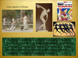 Os gregos celebraban competicións deportivas en honor aos deuses = os  Xogos Olímpicos , celebrados cada catro anos en Olimpia en honor a Zeus. A eles acudían atletas de todas as polis gregas, pero as mulleres tiñan prohibido a asistencia. Lume sagrado en Olimpia 