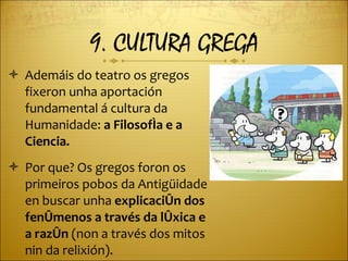 9. CULTURA GREGA Ademáis do teatro os gregos fixeron unha aportación fundamental á cultura da Humanidade:  a Filosofía e a Ciencia. Por que? Os gregos foron os primeiros pobos da Antigüidade en buscar unha  explicación dos fenómenos a través da lóxica e a razón  (non a través dos mitos nin da relixión). 