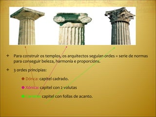 Para construír os templos, os arquitectos seguían ordes = serie de normas para conseguir beleza, harmonía e proporcións. 3 ordes principias: ☻  Dórica:  capitel cadrado. ☻  Xónica:  capitel con 2 volutas ☻  Corintia:  capitel con follas de acanto. 