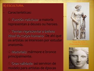 B) ESCULTURA. Características: ♧  Función relixiosa:  a maioría representan a deuses ou heroes. ♡  Tentan representar a beleza ideal do corpo humano . De ahí que os artistas se interesen por estudar anatomía. ♤  Materiais:  mármore e bronce principalmente. ♢  Gran calidade:  así serviron de modelo para artistas de épocas posteriores Venus de Cnido (Praxíteles, S IV a.C.) 