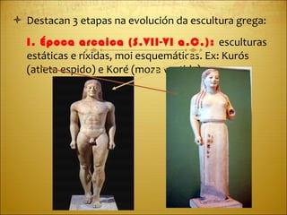 Destacan 3 etapas na evolución da escultura grega: I. Época arcaica (S.VII-VI a.C.):  esculturas estáticas e ríxidas, moi esquemáticas. Ex: Kurós (atleta espido) e Koré (moza vestida). 