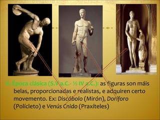II. Época clásica (S.V a.C.- ½ IV a.C.):  as figuras son máis belas, proporcionadas e realistas, e adquiren certo movemento. Ex:  Discóbolo  (Mirón),  Doríforo  (Polícleto) e  Venús Cnido  (Praxíteles) 