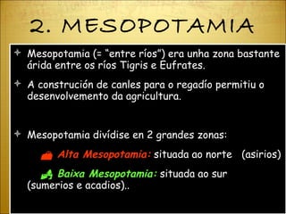 2. MESOPOTAMIA Mesopotamia (=  “ entre ríos ” ) era unha zona bastante árida entre os ríos Tigris e Eufrates. A construción de canles para o regadío permitiu o desenvolvemento da agricultura. Mesopotamia divídise en 2 grandes zonas:    Alta Mesopotamia:  situada ao norte  (asirios)    Baixa Mesopotamia:  situada ao sur  (sumerios e acadios).. 