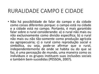 RURALIDADE CAMPO E CIDADE
• Não há possibilidade de falar do campo e da cidade
como coisas diferentes porque: o campo está na cidade
e a cidade está no campo. Portanto, é mais garantido
falar sobre o rural considerando: a) o rural não mais ou
não exclusivamente como divisão específica; b) o rural
não mais ou não tão-somente como produção agrícola
ou agropecuária; c) o rural como reprodução social e
simbólica, ou seja, pode-se afirmar que o rural,
independentemente de onde se habita ou do que se
faz, é uma percepção de mundo, uma maneira como os
indivíduos e os grupos instituem suas inclusões sociais
e também bem-sucedidas (PESSOA, 2007).
 