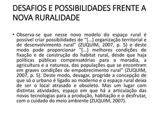 DESAFIOS E POSSIBILIDADES FRENTE A
NOVA RURALIDADE
• Observa-se que nesse novo modelo do espaço rural é
possível criar possibilidades de “[...] organização territorial e
de desenvolvimento rural” (ZUQUIM, 2007, p. 5) e deste
modo pode proporcionar “[...] melhores condições de
fixação e de construção do habitat rural, desde que haja
políticas públicas compensatórias para a moradia, a
agricultura e a natureza, das populações que se encontram
em graves condições de empobrecimento rural” (ZUQUIM,
2007, p. 5). Deste modo, devagar, progride a concepção de
que só o urbano é ligado ao moderno e o espaço rural deixa
de ser o local atrasado e obsoleto. Mas um lugar com
distintas atividades, espaço em que há a articulação das
novas tecnologias para a produção, habitação e o desfrutar,
com o cuidado do meio ambiente (ZUQUIM, 2007).
 