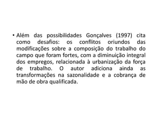 • Além das possibilidades Gonçalves (1997) cita
como desafios: os conflitos oriundos das
modificações sobre a composição do trabalho do
campo que foram fortes, com a diminuição integral
dos empregos, relacionada à urbanização da força
de trabalho. O autor adiciona ainda as
transformações na sazonalidade e a cobrança de
mão de obra qualificada.
 