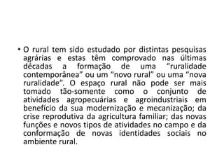 • O rural tem sido estudado por distintas pesquisas
agrárias e estas têm comprovado nas últimas
décadas a formação de uma “ruralidade
contemporânea” ou um “novo rural” ou uma “nova
ruralidade”. O espaço rural não pode ser mais
tomado tão-somente como o conjunto de
atividades agropecuárias e agroindustriais em
benefício da sua modernização e mecanização; da
crise reprodutiva da agricultura familiar; das novas
funções e novos tipos de atividades no campo e da
conformação de novas identidades sociais no
ambiente rural.
 
