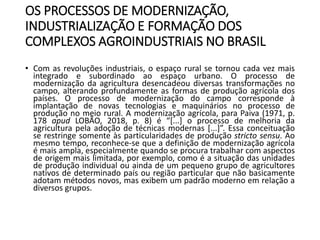OS PROCESSOS DE MODERNIZAÇÃO,
INDUSTRIALIZAÇÃO E FORMAÇÃO DOS
COMPLEXOS AGROINDUSTRIAIS NO BRASIL
• Com as revoluções industriais, o espaço rural se tornou cada vez mais
integrado e subordinado ao espaço urbano. O processo de
modernização da agricultura desencadeou diversas transformações no
campo, alterando profundamente as formas de produção agrícola dos
países. O processo de modernização do campo corresponde à
implantação de novas tecnologias e maquinários no processo de
produção no meio rural. A modernização agrícola, para Paiva (1971, p.
178 apud LOBÃO, 2018, p. 8) é “[...] o processo de melhoria da
agricultura pela adoção de técnicas modernas [...]”. Essa conceituação
se restringe somente às particularidades de produção stricto sensu. Ao
mesmo tempo, reconhece-se que a definição de modernização agrícola
é mais ampla, especialmente quando se procura trabalhar com aspectos
de origem mais limitada, por exemplo, como é a situação das unidades
de produção individual ou ainda de um pequeno grupo de agricultores
nativos de determinado país ou região particular que não basicamente
adotam métodos novos, mas exibem um padrão moderno em relação a
diversos grupos.
 