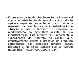 • O processo de modernização se torna irreversível
com a industrialização da agricultura. A produção
agrícola regrediria somente no caso de uma
regressão da base técnica da industrialização. A
situação é que o término do processo de
modernização da agricultura resulta na sua
industrialização. Esse atributo “[...] representa a
subordinação da Natureza ao capital, que,
gradativamente, liberta o processo de produção
agropecuária das condições naturais dadas,
passando a fabricá-los sempre que se fizerem
necessárias” (KAGEYAMA, 1997, p. 114).
 