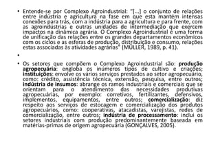 • Entende-se por Complexo Agroindustrial: “[...] o conjunto de relações
entre indústria e agricultura na fase em que esta mantém intensas
conexões para trás, com a indústria para a agricultura e para frente, com
as agroindústrias e outras unidades de intermediação que exercem
impactos na dinâmica agrária. O Complexo Agroindustrial é uma forma
de unificação das relações entre os grandes departamentos econômicos
com os ciclos e as esferas de produção, distribuição e consumo, relações
estas associadas às atividades agrárias” (MÜLLER, 1989, p. 41).
•
• Os setores que compõem o Complexo Agroindustrial são: produção
agropecuária: engloba os inúmeros tipos de cultivo e criações;
instituições: envolve os vários serviços prestados ao setor agropecuário,
como: crédito, assistência técnica, extensão, pesquisa, entre outros;
indústria de insumos: abrange os ramos industriais e comerciais que se
orientam para o atendimento das necessidades produtivas
agropecuárias, por exemplo: corretivos, fertilizantes, defensivos,
implementos, equipamentos, entre outros; comercialização: diz
respeito aos serviços de estocagem e comercialização dos produtos
agropecuários, como: cooperativas, atacadistas, varejistas, redes de
comercialização, entre outros; indústria de processamento: inclui os
setores industriais com produção predominantemente baseada em
matérias-primas de origem agropecuária (GONÇALVES, 2005).
 
