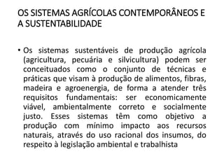OS SISTEMAS AGRÍCOLAS CONTEMPORÂNEOS E
A SUSTENTABILIDADE
• Os sistemas sustentáveis de produção agrícola
(agricultura, pecuária e silvicultura) podem ser
conceituados como o conjunto de técnicas e
práticas que visam à produção de alimentos, fibras,
madeira e agroenergia, de forma a atender três
requisitos fundamentais: ser economicamente
viável, ambientalmente correto e socialmente
justo. Esses sistemas têm como objetivo a
produção com mínimo impacto aos recursos
naturais, através do uso racional dos insumos, do
respeito à legislação ambiental e trabalhista
 