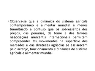 • Observa-se que a dinâmica do sistema agrícola
contemporâneo e alimentar mundial é menos
tumultuado e confuso que os sobressaltos dos
preços, das penúrias, da fome e das ferozes
negociações mercantis internacionais permitem
compreender. Os movimentos na superfície dos
mercados e das diretrizes agrícolas se esclarecem
pelo arranjo, funcionamento e dinâmica do sistema
agrícola e alimentar mundial.
 