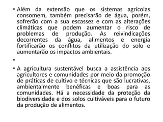 • Além da extensão que os sistemas agrícolas
consomem, também precisarão de água, porém,
sofrerão com a sua escassez e com as alterações
climáticas que podem aumentar o risco de
problemas de produção. As reivindicações
decorrentes da água, alimentos e energia
fortificarão os conflitos da utilização do solo e
aumentarão os impactos ambientais.
•
• A agricultura sustentável busca a assistência aos
agricultores e comunidades por meio da promoção
de práticas de cultivo e técnicas que são lucrativas,
ambientalmente benéficas e boas para as
comunidades. Há a necessidade da proteção da
biodiversidade e dos solos cultiváveis para o futuro
da produção de alimentos.
 